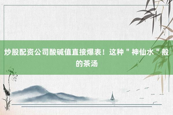 炒股配资公司酸碱值直接爆表！这种＂神仙水＂般的茶汤
