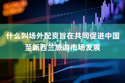 什么叫场外配资旨在共同促进中国至新西兰旅游市场发展