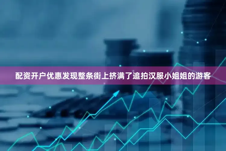 配资开户优惠发现整条街上挤满了追拍汉服小姐姐的游客