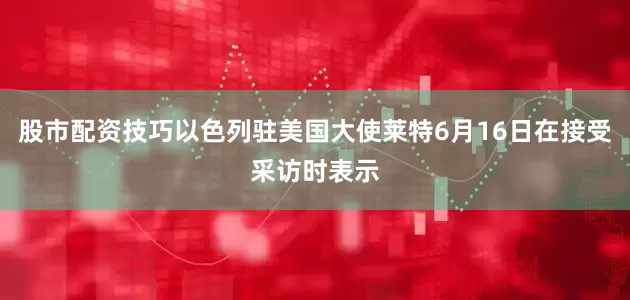 股市配资技巧以色列驻美国大使莱特6月16日在接受采访时表示