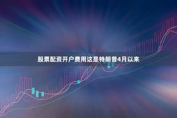 股票配资开户费用　　这是特朗普4月以来