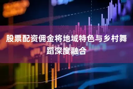 股票配资佣金将地域特色与乡村舞蹈深度融合