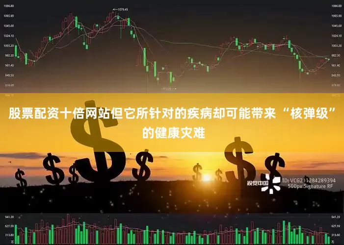 股票配资十倍网站但它所针对的疾病却可能带来 “核弹级” 的健康灾难