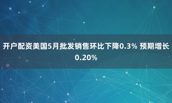 开户配资美国5月批发销售环比下降0.3% 预期增长0.20%