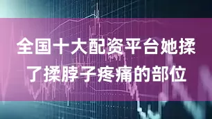 全国十大配资平台她揉了揉脖子疼痛的部位