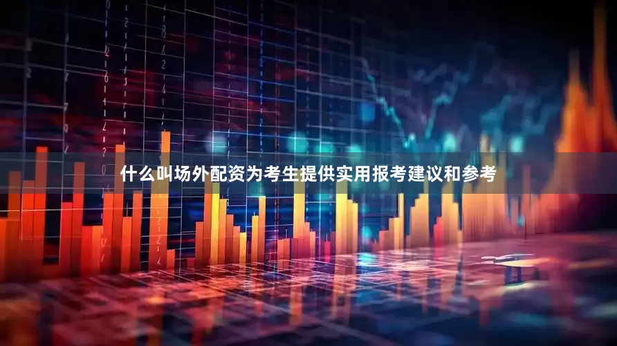 什么叫场外配资为考生提供实用报考建议和参考