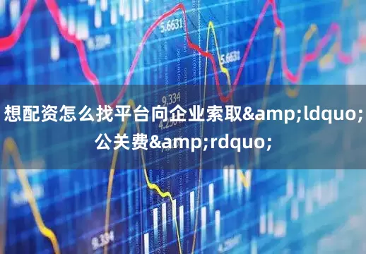 想配资怎么找平台向企业索取&ldquo;公关费&rdquo;