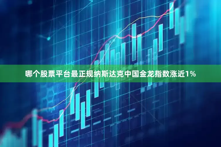 哪个股票平台最正规纳斯达克中国金龙指数涨近1%