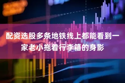 配资选股多条地铁线上都能看到一家老小拖着行李箱的身影