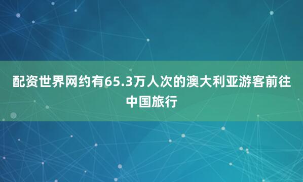 配资世界网约有65.3万人次的澳大利亚游客前往中国旅行