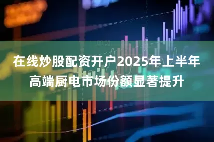 在线炒股配资开户2025年上半年高端厨电市场份额显著提升