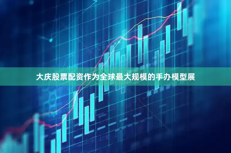 大庆股票配资作为全球最大规模的手办模型展