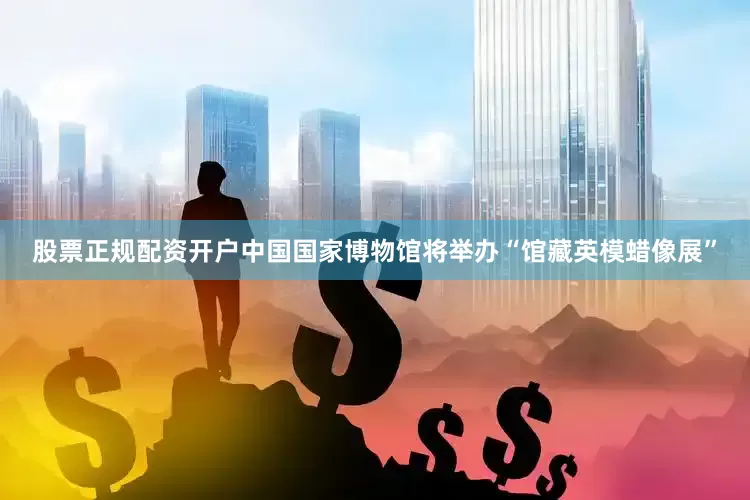 股票正规配资开户中国国家博物馆将举办“馆藏英模蜡像展”