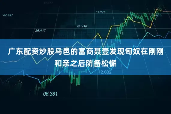 广东配资炒股马邑的富商聂壹发现匈奴在刚刚和亲之后防备松懈