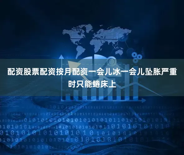 配资股票配资按月配资一会儿冰一会儿坠胀严重时只能蜷床上